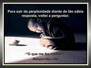 Para sair da perplexidade diante de tão sábia resposta, voltei a perguntar; “ O que me faz melhor?” Respondeu ele: 