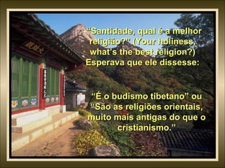 “ Santidade, qual é a melhor religião?” (Your holiness, what’s the best religion?) Esperava que ele dissesse: “ É o budismo tibetano” ou “São as religiões orientais, muito mais antigas do que o cristianismo.” 