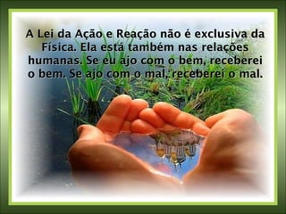 A Lei da Ação e Reação não é exclusiva da Física. Ela está também nas relações humanas. Se eu ajo com o bem, receberei o bem. Se ajo com o mal, receberei o mal. 