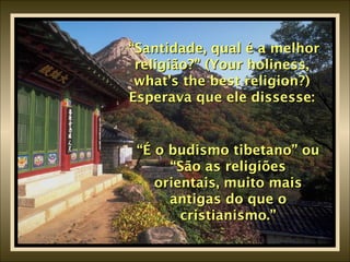 “ Santidade, qual é a melhor religião?” (Your holiness, what’s the best religion?) Esperava que ele dissesse: “ É o budismo tibetano” ou “São as religiões orientais, muito mais antigas do que o cristianismo.” 