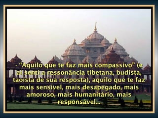 - “Aquilo que te faz mais compassivo” (e aí senti a ressonância tibetana, budista, taoísta de sua resposta), aquilo que te faz mais sensível, mais desapegado, mais amoroso, mais humanitário, mais responsável... 