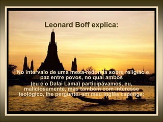 Leonard Boff explica:
“No intervalo de uma mesa-redonda sobre religião e
paz entre povos, no qual ambos
(eu e o Dalai Lama) participávamos, eu,
maliciosamente, mas também com interesse
teológico, lhe perguntei em meu inglês capenga:
 
