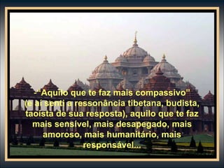-“Aquilo que te faz mais compassivo”
(e aí senti a ressonância tibetana, budista,
taoísta de sua resposta), aquilo que te faz
mais sensível, mais desapegado, mais
amoroso, mais humanitário, mais
responsável...
 