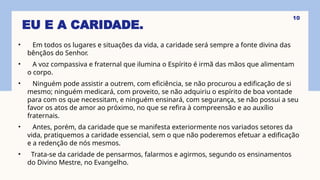 EU E A CARIDADE.
• Em todos os lugares e situações da vida, a caridade será sempre a fonte divina das
bênçãos do Senhor.
• A voz compassiva e fraternal que ilumina o Espírito é irmã das mãos que alimentam
o corpo.
• Ninguém pode assistir a outrem, com eficiência, se não procurou a edificação de si
mesmo; ninguém medicará, com proveito, se não adquiriu o espírito de boa vontade
para com os que necessitam, e ninguém ensinará, com segurança, se não possui a seu
favor os atos de amor ao próximo, no que se refira à compreensão e ao auxílio
fraternais.
• Antes, porém, da caridade que se manifesta exteriormente nos variados setores da
vida, pratiquemos a caridade essencial, sem o que não poderemos efetuar a edificação
e a redenção de nós mesmos.
• Trata-se da caridade de pensarmos, falarmos e agirmos, segundo os ensinamentos
do Divino Mestre, no Evangelho.
10
 