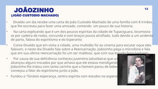JOÃOZINHO
(JOÃO CUSTODIO MACHADO)
• Divaldo um dia recebe uma carta de João Custodio Machado de uma família com 8 irmãos ,
que lhe escreveu para fazer uma amizade, contando um pouco de sua historia.
• Na carta explicando que é um dos poucos espiritas da cidade de Tupaciguara, locomovia-
se por cadeira de rodas, corcunda e com braços pouco atrofiado, tudo devido a um acidente
de parto, falava do espiritismo e do Esperanto
• Conta Divaldo que em visita a cidade, uma multidão foi ao cinema para escutar oque eles
falavam, e neste dia Divaldo fala sobre a Reencarnação. Joãozinho pega o microfone e fala
que em sua ultima reencarnação foi um ser maldoso, que com sua espada fazia barbares.
• Por causa de sua deficiência conheceu Juventino (alcoólatra) que um dia lhe
alcançou alguns trocados por que achava que ele estava mendigando,
Joãozinho lhe tratou com tanto carinho que o homem parou de beber,
começou a falar do espiritismo junto a João.
• Fundou o “Ginásio esperança, centro espirita com estudos no esperanto.”
12
 