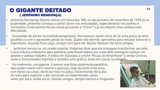 O GIGANTE DEITADO
( JERÔNIMO MENDONÇA)
• Jerônimo Mendonça Ribeiro nasceu em Ituiutaba, MG, no dia primeiro de novembro de 1939. Já na
puberdade, Jerônimo começou a sentir dores nas articulações, especialmente nos joelhos e
tornozelos. Esses pontos de seu corpo passaram a “inchar” e já aos dezoito anos andava com
dificuldade.
• Acometido de artrite reumatóide progressiva. Permaneceu assim cerca de 32 anos preso ao leito,
paralítico e com a agravante perda da visão. Quase não dormia, aproveitou para estudar bastante o
Espiritismo. Quando ficou cego, amigos liam para ele. Nunca faltaram-lhe bons amigos.
• Jerônimo tornou-se um orador espírita. Podemos dizer que ele conseguiu transformar seu leito
numa tribuna ambulante (deu palestras pelo Brasil todo) e por meio dela conseguiu realizar um
grande e valioso trabalho. Fundou em Ituiutaba a creche “Pouso do Amanhecer” e ainda Centros,
Lares e Comunidades Espíritas e também uma gráfica, estas em outras localidades.
• Foi realmente, um gigante. E pensar que ficou totalmente paralítico,
sem poder mover nem mesmo o pescoço, cego durante vinte anos,
com dores no corpo, dores terríveis no peito, necessitando de quilos
de areia para suportar a dor, tomando um determinado várias
vezes por dia e, ainda assim, leitores amigos, sempre sereno e resignado!
13
 