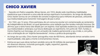 CHICO XAVIER
• Nascido em Pedro Leopoldo, Minas Gerais, em 1910, desde cedo manifestou habilidades
mediúnicas que o levaram a uma vida de serviço espiritual e humanitário. Ao longo de décadas,
Chico Xavier tornou-se um símbolo de consolo e esperança para milhares de pessoas, utilizando
sua mediunidade para transmitir mensagens de paz e amor.
• Em 1922, aos 12 anos, Chico participou de um concurso escolar em comemoração ao centenário
da Independência do Brasil, no qual apresentou uma redação que lhe rendeu menção honrosa. Ele
afirmou que o texto havia sido ditado por um espírito. Esse episódio evidenciou a profundidade de
sua mediunidade e antecipou sua futura dedicação ao espiritismo. Em junho de 1927, fundou o
Centro Espírita Luiz Gonzaga, em um armazém de madeira pertencente a seu irmão, e, em julho,
sob a orientação de um “espírito benevolente”, iniciou a prática da psicografia.
• Ao longo de sua vida, Chico Xavier psicografou mais de 450 livros, abordando temas variados como
espiritualidade, vida após a morte e ensinamentos morais.
• Estima-se que suas obras tenham vendido cerca de 50 milhões de exemplares
em diversos idiomas, incluindo português, inglês, espanhol, japonês,
esperanto e muitos outros.
14
 