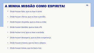 A MINHA MISSÃO COMO ESPIRITA!
• Onde houver ódio, que eu leve o amor.
• Onde houver ofensa, que eu leve o perdão.
• Onde houver discórdia, que eu leve a união.
• Onde houver dúvidas, que eu leve a fé.
• Onde houver erro, que eu leve a verdade.
• Onde houver desespero, que eu leve a esperança.
• Onde houver tristeza, que eu leve a alegria.
• Onde houver trevas, que eu leve a luz.
15
 