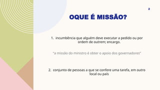 OQUE É MISSÃO?
1. incumbência que alguém deve executar a pedido ou por
ordem de outrem; encargo.
“a missão do ministro é obter o apoio dos governadores”
2. conjunto de pessoas a que se confere uma tarefa, em outro
local ou país
2
 