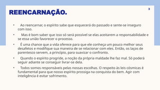 REENCARNAÇÃO.
• Ao reencarnar, o espírito sabe que esquecerá do passado e sente-se inseguro
com isso.
• Mas é bom saber que isso só será possível se elas aceitarem a responsabilidade e
se essa união favorecer o processo.
• É uma chance que a vida oferece para que ele conheça um pouco melhor seus
desafetos e modifique sua maneira de se relacionar com eles. Então, os laços de
parentesco servem, a princípio, para suavizar o confronto.
• Quando o espírito progride, a noção da própria maldade lhe faz mal. Só poderá
seguir adiante se conseguir livrar-se dela.
• Todos somos responsáveis pelas nossas escolhas. O respeito às leis cósmicas é
fundamental para que nosso espírito prossiga na conquista do bem. Agir com
inteligência é evitar sofrimento.
3
 