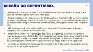 MISSÃO DO ESPIRITISMO.
• O Espiritismo é, acima de tudo, o processo libertador das consciências, a fim de que a
visão do homem alcance horizontes mais altos.
• Chave de luz para os ensinamentos do Cristo, explica o Evangelho não como um tratado
de regras disciplinares, nascidas do capricho humano, mas como a salvadora mensagem
de fraternidade e alegria, comunhão e entendimento, abrangendo as leis mais simples da
vida.
• O Espiritismo será, pois, indiscutivelmente, a força do Cristianismo em ação para
reerguer a alma humana e sublimar a vida.
• Interfiramos menos na regeneração dos outros e cogitemos mais de nosso próprio
reajuste, perante a Lei do Bem Eterno, e, servindo incessantemente com a nossa fé à vida
que nos rodeia, a vida, por sua vez, nos servirá, infatigável, convertendo a Terra em
estação celestial de harmonia e luz para o acesso de nosso espírito à Vida Superior.
• A missão do Espiritismo, tanto quanto o ministério do Cristianismo, não será destruir as
escolas de fé, até agora existentes.
(Livro: Roteiro – Emanuel; item 38.)
4
 