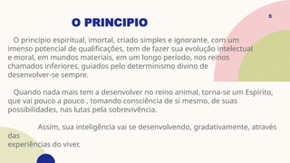 O PRINCIPIO
O princípio espiritual, imortal, criado simples e ignorante, com um
imenso potencial de qualificações, tem de fazer sua evolução intelectual
e moral, em mundos materiais, em um longo período, nos reinos
chamados inferiores, guiados pelo determinismo divino de
desenvolver-se sempre.
Quando nada mais tem a desenvolver no reino animal, torna-se um Espírito,
que vai pouco a pouco , tomando consciência de si mesmo, de suas
possibilidades, nas lutas pela sobrevivência.
Assim, sua inteligência vai se desenvolvendo, gradativamente, através
das
experiências do viver.
5
 