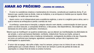 AMAR AO PRÓXIMO – JOANNA DE ANGELIS.
• O amor é a substância criadora e mantenedora do Universo, constituído por essência divina. É um
tesouro que, quanto mais se divide, mais se multiplica, e se enriquece à medida que se reparte. Mais
se agiganta, na razão que mais se doa.
• Assim como o ar é indispensável para a existência orgânica, o amor é o oxigênio para a alma, sem o
qual a mesma se enfraquece e perde o sentido de viver.
• A confiança, suave-doce e tranqüila, a alegria natural e sem alarde, a exteriorização do bem que se
pode e se deve executar, a compaixão dinâmica, a não-posse, não-dependência, não-exigência, são
benesses do amor pleno, pacificador, imorredouro.
Mesmo que se modifiquem os quadros existenciais, que se alteram as manifestações da afetividade do
ser amado, o amor permanece libertador, confiante, indestrutível. Nunca se impõe, porque é
espontâneo como a própria vida e irradia-se mimetizando, contagiando de júbilos e de paz. Expande-
se como um perfume que impregna, agradável, suavemente, porque não é agressivo nem
embriagador ou apaixonado…
• O amor não se apega, não sofre a falta, mas frui sempre, porque vive no íntimo do ser e não das
gratificações que o amado oferece. O amor deve ser sempre o ponto de partida de todas as
aspirações e a etapa final de todos os anelos humanos.
7
 