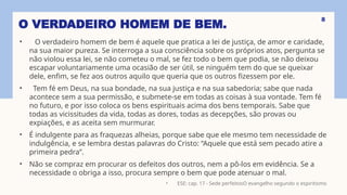 O VERDADEIRO HOMEM DE BEM.
• O verdadeiro homem de bem é aquele que pratica a lei de justiça, de amor e caridade,
na sua maior pureza. Se interroga a sua consciência sobre os próprios atos, pergunta se
não violou essa lei, se não cometeu o mal, se fez todo o bem que podia, se não deixou
escapar voluntariamente uma ocasião de ser útil, se ninguém tem do que se queixar
dele, enfim, se fez aos outros aquilo que queria que os outros fizessem por ele.
• Tem fé em Deus, na sua bondade, na sua justiça e na sua sabedoria; sabe que nada
acontece sem a sua permissão, e submete-se em todas as coisas à sua vontade. Tem fé
no futuro, e por isso coloca os bens espirituais acima dos bens temporais. Sabe que
todas as vicissitudes da vida, todas as dores, todas as decepções, são provas ou
expiações, e as aceita sem murmurar.
• É indulgente para as fraquezas alheias, porque sabe que ele mesmo tem necessidade de
indulgência, e se lembra destas palavras do Cristo: “Aquele que está sem pecado atire a
primeira pedra”.
• Não se compraz em procurar os defeitos dos outros, nem a pô-los em evidência. Se a
necessidade o obriga a isso, procura sempre o bem que pode atenuar o mal.
• ESE: cap. 17 - Sede perfeitosO evangelho segundo o espiritismo
8
 