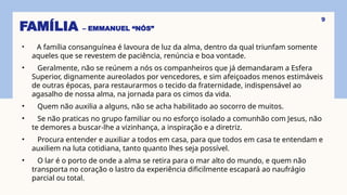 FAMÍLIA – EMMANUEL “NÓS”
• A família consanguínea é lavoura de luz da alma, dentro da qual triunfam somente
aqueles que se revestem de paciência, renúncia e boa vontade.
• Geralmente, não se reúnem a nós os companheiros que já demandaram a Esfera
Superior, dignamente aureolados por vencedores, e sim afeiçoados menos estimáveis
de outras épocas, para restaurarmos o tecido da fraternidade, indispensável ao
agasalho de nossa alma, na jornada para os cimos da vida.
• Quem não auxilia a alguns, não se acha habilitado ao socorro de muitos.
• Se não praticas no grupo familiar ou no esforço isolado a comunhão com Jesus, não
te demores a buscar-lhe a vizinhança, a inspiração e a diretriz.
• Procura entender e auxiliar a todos em casa, para que todos em casa te entendam e
auxiliem na luta cotidiana, tanto quanto lhes seja possível.
• O lar é o porto de onde a alma se retira para o mar alto do mundo, e quem não
transporta no coração o lastro da experiência dificilmente escapará ao naufrágio
parcial ou total.
9
 