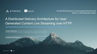 All rights reserved. ©2020
All rights reserved. ©2020
A Distributed Delivery Architecture for User
Generated Content Live Streaming over HTTP
Christian Doppler laboratory ATHENA | Klagenfurt University | Austria
farzad.tashtarian@aau.at | https://athena.itec.aau.at/
Farzad Tashtarian, Abdelhak Bentaleb, Reza Farahani, Minh Nguyen,
Christian Timmerer, Hermann Hellwagner, and Roger Zimmermann
The 46th IEEE Conference on Local Computer Networks (LCN)
October 4-7, 2021, Edmonton, Canada
1
 