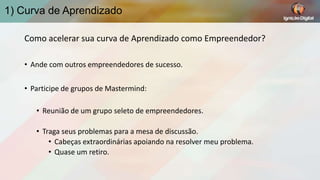 1) Curva de Aprendizado
Como acelerar sua curva de Aprendizado como Empreendedor?
• Ande com outros empreendedores de sucesso.
• Participe de grupos de Mastermind:
• Reunião de um grupo seleto de empreendedores.
• Traga seus problemas para a mesa de discussão.
• Cabeças extraordinárias apoiando na resolver meu problema.
• Quase um retiro.

 