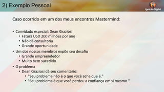 2) Exemplo Pessoal
Caso ocorrido em um dos meus encontros Mastermind:
• Convidado especial: Dean Graziosi
• Fatura USD 200 milhões por ano
• Não dá consultoria
• Grande oportunidade
• Um dos nossos membros expõe seu desafio
• Grande empreendedor
• Muito bem sucedido
• O problema
• Dean Graziosi dá seu comentário:
• "Seu problema não é o que você acha que é."
• "Seu problema é que você perdeu a confiança em si mesmo."

 