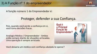 3) A Função nº 1 do empreendedor
A função número 1 do Empreendedor é:

Proteger, defender a sua Confiança.
Pois, quando você perde a confiança em si,
você toma decisões fracas.
Analogia Médico / Empreendedor - Ambos
estão sempre diante de situações arriscadas.
Uma operação é sempre arriscada.
Você deixaria um médico com confiança abalada te operar?

 
