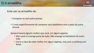 5) A armadilha
Evite cair na armadilha de:
• Comparar-se com outra pessoa.
• E mais especificamente de comparar seus bastidores com o palco da outra
pessoa.
Sempre haverá alguém melhor que você, em algum aspecto.
• Mas você só enxerga parte do todo. Não enxerga os bastidores do outro
lado.
• Corre o risco de estar melhor em algum aspecto, mas com a confiança em
baixa.

 