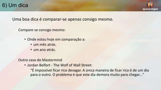 6) Um dica
Uma boa dica é comparar-se apenas consigo mesmo.
Compare-se consigo mesmo:
• Onde estou hoje em comparação a:
• um mês atrás.
• um ano atrás.
Outro caso do Mastermind
• Jordan Belfort - The Wolf of Wall Street:
“É impossível ficar rico devagar. A única maneira de ficar rico é de um dia
para o outro. O problema é que este dia demora muito para chegar..."

 