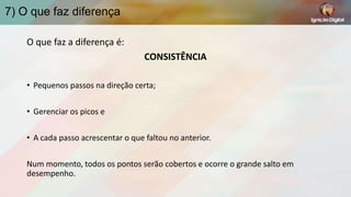 7) O que faz diferença
O que faz a diferença é:
CONSISTÊNCIA
• Pequenos passos na direção certa;
• Gerenciar os picos e
• A cada passo acrescentar o que faltou no anterior.

Num momento, todos os pontos serão cobertos e ocorre o grande salto em
desempenho.

 