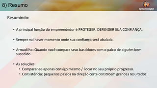 8) Resumo
Resumindo:
• A principal função do empreendedor é PROTEGER, DEFENDER SUA CONFIANÇA.
• Sempre vai haver momento onde sua confiança será abalada.
• Armadilha: Quando você compara seus bastidores com o palco de alguém bem
sucedido.

• As soluções:
• Comparar-se apenas consigo mesmo / Focar no seu próprio progresso.
• Consistência: pequenos passos na direção certa constroem grandes resultados.

 