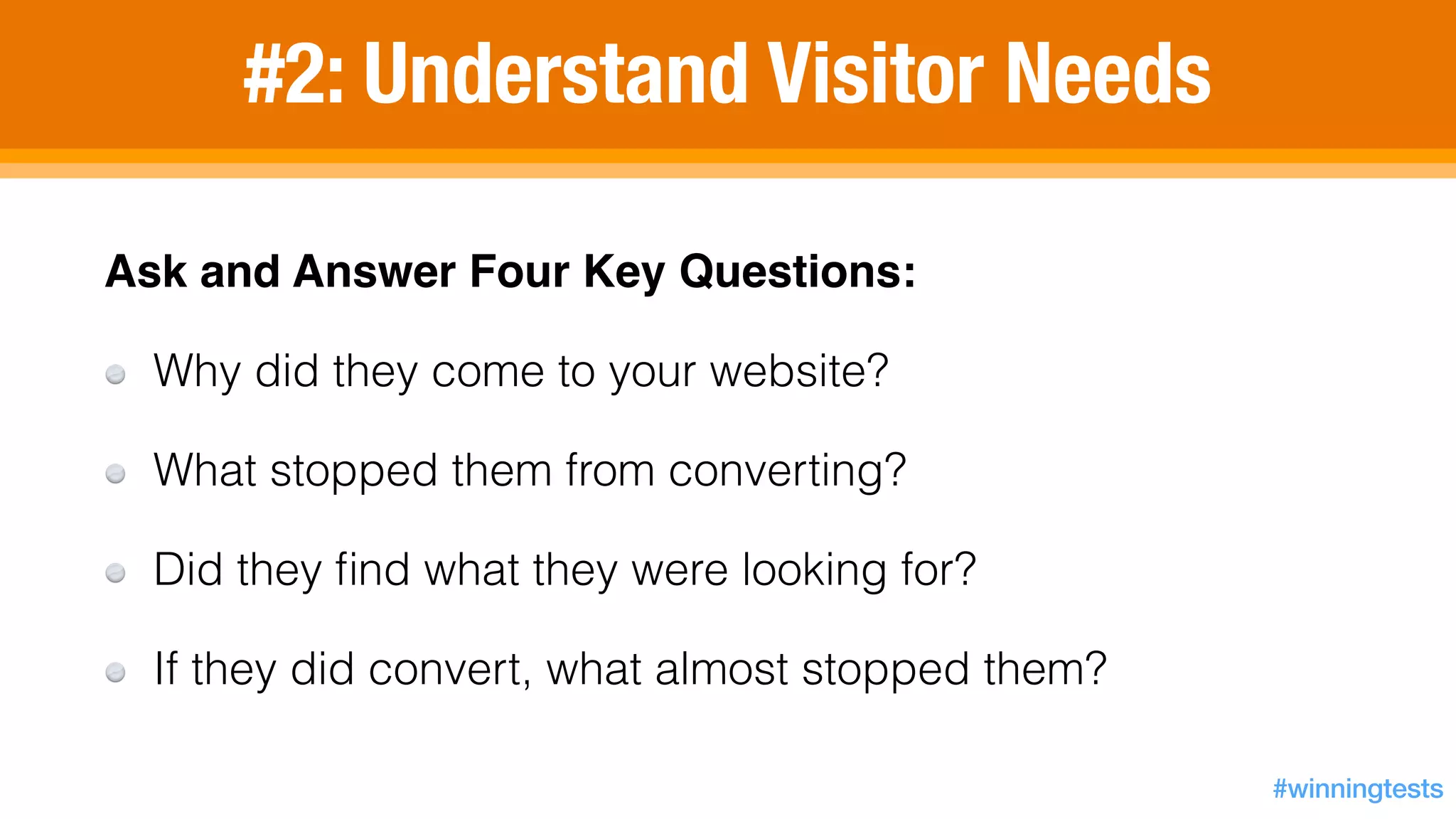 #2: Understand Visitor Needs
Ask and Answer Four Key Questions:!
Why did they come to your website?
What stopped them from converting?
Did they ﬁnd what they were looking for?
If they did convert, what almost stopped them?
#winningtests
 