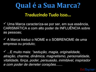 Qual é a Sua Marca?Qual é a Sua Marca?
Traduzindo Tudo Isso...Traduzindo Tudo Isso...
 Uma Marca caracteríza-se por ser, em sua essência,
CARISMÁTICA e com alto poder de INFLUÊNCIA sobre
as pessoas;
 A Marca traduz o NOME e o SOBRENOME de uma
empresa ou produto;
 ...E muito mais: “sedução, magia, originalidade,
atração, charme, dinâmica, magnetismo, personalidade,
vitalidade, força, poder, persuasão, inimitável, inspirador
e com poder de derreter corações.......
 