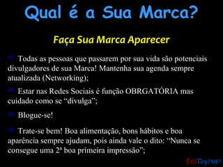Qual é a Sua Marca?Qual é a Sua Marca?
Faça Sua Marca AparecerFaça Sua Marca Aparecer
 Todas as pessoas que passarem por sua vida são potenciais
divulgadores de sua Marca! Mantenha sua agenda sempre
atualizada (Networking);
 Trate-se bem! Boa alimentação, bons hábitos e boa
aparência sempre ajudam, pois ainda vale o dito: “Nunca se
consegue uma 2ª boa primeira impressão”;
 Estar nas Redes Sociais é função OBRGATÓRIA mas
cuidado como se “divulga”;
 Blogue-se!
 