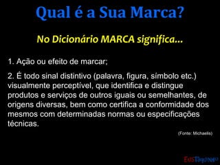 Qual é a Sua Marca?Qual é a Sua Marca?
No Dicionário MARCA significa...No Dicionário MARCA significa...
1. Ação ou efeito de marcar;
2. É todo sinal distintivo (palavra, figura, símbolo etc.)
visualmente perceptível, que identifica e distingue
produtos e serviços de outros iguais ou semelhantes, de
origens diversas, bem como certifica a conformidade dos
mesmos com determinadas normas ou especificações
técnicas.
(Fonte: Michaelis)
 