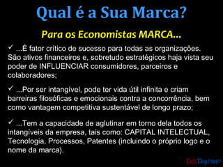 Qual é a Sua Marca?Qual é a Sua Marca?
Para os Economistas MARCA...Para os Economistas MARCA...
 ...É fator crítico de sucesso para todas as organizações.
São ativos financeiros e, sobretudo estratégicos haja vista seu
poder de INFLUENCIAR consumidores, parceiros e
colaboradores;
 ...Por ser intangível, pode ter vida útil infinita e criam
barreiras filosóficas e emocionais contra a concorrência, bem
como vantagem competitiva sustentável de longo prazo;
 ...Tem a capacidade de aglutinar em torno dela todos os
intangíveis da empresa, tais como: CAPITAL INTELECTUAL,
Tecnologia, Processos, Patentes (incluindo o próprio logo e o
nome da marca).
 