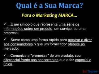 Qual é a Sua Marca?Qual é a Sua Marca?
Para o Marketing MARCA...Para o Marketing MARCA...
 ...É um símbolo que representa uma série de
informações sobre um produto, um serviço, ou uma
empresa;
 ...Serve como uma forma rápida para mostrar e dizer
aos consumidores o que um fornecedor oferece ao
mercado;
 ...Comunica a "promessa" de um produto, seu
diferencial frente aos concorrentes que o faz especial e
único.
 