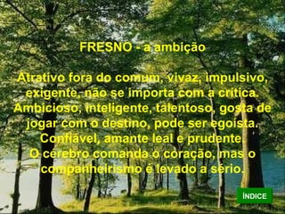 FRESNO - a ambição Atrativo fora do comum, vivaz, impulsivo, exigente, não se importa com a crítica. Ambicioso, inteligente, talentoso, gosta de jogar com o destino, pode ser egoísta. Confiável, amante leal e prudente. O cérebro comanda o coração, mas o companheirismo é levado a sério. ÍNDICE 
