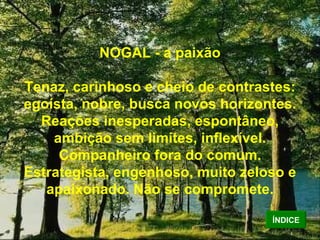 NOGAL - a paixão Tenaz, carinhoso e cheio de contrastes: egoísta, nobre, busca novos horizontes. Reações inesperadas, espontâneo, ambição sem limites, inflexível. Companheiro fora do comum. Estrategista, engenhoso, muito zeloso e apaixonado. Não se compromete. ÍNDICE 