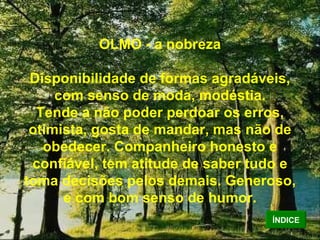 OLMO - a nobreza Disponibilidade de formas agradáveis, com senso de moda, modéstia. Tende a não poder perdoar os erros, otimista, gosta de mandar, mas não de obedecer. Companheiro honesto e confiável, tem atitude de saber tudo e toma decisões pelos demais. Generoso, e com bom senso de humor. ÍNDICE 