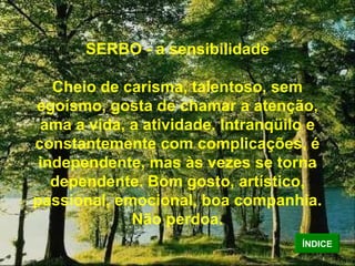 SERBO - a sensibilidade Cheio de carisma, talentoso, sem egoísmo, gosta de chamar a atenção, ama a vida, a atividade. Intranqüilo e constantemente com complicações, é independente, mas às vezes se torna dependente. Bom gosto, artístico, passional, emocional, boa companhia. Não perdoa. ÍNDICE 