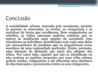 Conclusão
A sociabilidade urbana, marcada pelo anonimato, permite
às pessoas se reinventar, se recriar, se reorganizar e se
socializar da forma que escolherem. Bem comportadas ou
rebeldes, as tribos ostentam padrões estéticos que se
opõem às tendências mais amplas da sociedade. Isso
transforma os indivíduos identificados com cada uma delas
em consumidores de produtos que os singularizam como
membros de uma comunidade particular. Existe, portanto,
uma intenção de distinção que parte dos adeptos das
tribos. Por outro lado, aqueles que não se identificam ou
não aceitam os padrões propostos por uma tribo urbana
podem rotular, estigmatizar e até alimentar uma dinâmica
de discriminação e preconceito contra os seus integrantes.
 