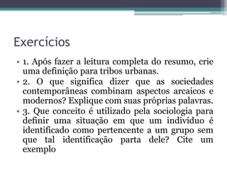 Exercícios
• 1. Após fazer a leitura completa do resumo, crie
  uma definição para tribos urbanas.
• 2. O que significa dizer que as sociedades
  contemporâneas combinam aspectos arcaicos e
  modernos? Explique com suas próprias palavras.
• 3. Que conceito é utilizado pela sociologia para
  definir uma situação em que um indivíduo é
  identificado como pertencente a um grupo sem
  que tal identificação parta dele? Cite um
  exemplo
 
