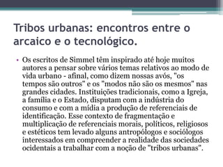 Tribos urbanas: encontros entre o
arcaico e o tecnológico.
• Os escritos de Simmel têm inspirado até hoje muitos
  autores a pensar sobre vários temas relativos ao modo de
  vida urbano - afinal, como dizem nossas avós, "os
  tempos são outros" e os "modos não são os mesmos" nas
  grandes cidades. Instituições tradicionais, como a Igreja,
  a família e o Estado, disputam com a indústria do
  consumo e com a mídia a produção de referenciais de
  identificação. Esse contexto de fragmentação e
  multiplicação de referenciais morais, políticos, religiosos
  e estéticos tem levado alguns antropólogos e sociólogos
  interessados em compreender a realidade das sociedades
  ocidentais a trabalhar com a noção de "tribos urbanas".
 