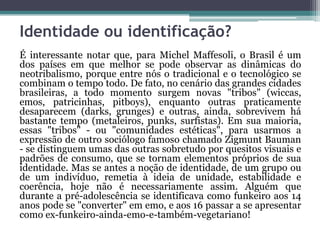 Identidade ou identificação?
É interessante notar que, para Michel Maffesoli, o Brasil é um
dos países em que melhor se pode observar as dinâmicas do
neotribalismo, porque entre nós o tradicional e o tecnológico se
combinam o tempo todo. De fato, no cenário das grandes cidades
brasileiras, a todo momento surgem novas "tribos" (wiccas,
emos, patricinhas, pitboys), enquanto outras praticamente
desaparecem (darks, grunges) e outras, ainda, sobrevivem há
bastante tempo (metaleiros, punks, surfistas). Em sua maioria,
essas "tribos" - ou "comunidades estéticas", para usarmos a
expressão de outro sociólogo famoso chamado Zigmunt Bauman
- se distinguem umas das outras sobretudo por quesitos visuais e
padrões de consumo, que se tornam elementos próprios de sua
identidade. Mas se antes a noção de identidade, de um grupo ou
de um indivíduo, remetia à ideia de unidade, estabilidade e
coerência, hoje não é necessariamente assim. Alguém que
durante a pré-adolescência se identificava como funkeiro aos 14
anos pode se "converter" em emo, e aos 16 passar a se apresentar
como ex-funkeiro-ainda-emo-e-também-vegetariano!
 