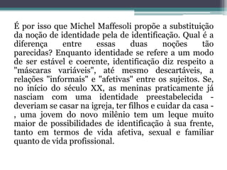 É por isso que Michel Maffesoli propõe a substituição
da noção de identidade pela de identificação. Qual é a
diferença     entre    essas      duas     noções     tão
parecidas? Enquanto identidade se refere a um modo
de ser estável e coerente, identificação diz respeito a
"máscaras variáveis", até mesmo descartáveis, a
relações "informais" e "afetivas" entre os sujeitos. Se,
no início do século XX, as meninas praticamente já
nasciam com uma identidade preestabelecida -
deveriam se casar na igreja, ter filhos e cuidar da casa -
, uma jovem do novo milênio tem um leque muito
maior de possibilidades de identificação à sua frente,
tanto em termos de vida afetiva, sexual e familiar
quanto de vida profissional.
 