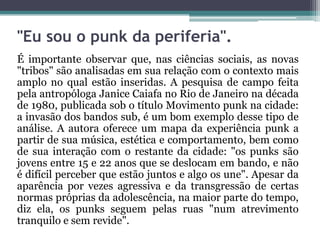 "Eu sou o punk da periferia".
É importante observar que, nas ciências sociais, as novas
"tribos" são analisadas em sua relação com o contexto mais
amplo no qual estão inseridas. A pesquisa de campo feita
pela antropóloga Janice Caiafa no Rio de Janeiro na década
de 1980, publicada sob o título Movimento punk na cidade:
a invasão dos bandos sub, é um bom exemplo desse tipo de
análise. A autora oferece um mapa da experiência punk a
partir de sua música, estética e comportamento, bem como
de sua interação com o restante da cidade: "os punks são
jovens entre 15 e 22 anos que se deslocam em bando, e não
é difícil perceber que estão juntos e algo os une". Apesar da
aparência por vezes agressiva e da transgressão de certas
normas próprias da adolescência, na maior parte do tempo,
diz ela, os punks seguem pelas ruas "num atrevimento
tranquilo e sem revide".
 