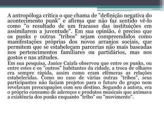 A antropóloga critica o que chama de "definição negativa do
acontecimento punk" e afirma que não faz sentido vê-lo
como "o resultado de um fracasso das instituições em
assimilarem a juventude". Em sua opinião, é preciso que
os punks e outras "tribos" sejam compreendidos como
manifestações próprias dos novos arranjos sociais, que
permitem que se estabeleçam parcerias não mais baseadas
nos pertencimentos familiares ou partidários, mas nos
gostos e nas atitudes.
Em sua pesquisa, Janice Caiafa observou que entre os punks, ou
entre estes e os "outros" habitantes da cidade, a troca de olhares
era sempre rápida, assim como eram efêmeras as relações
estabelecidas. Como no caso de várias outras "tribos", seus
participantes não faziam projetos para o futuro do grupo nem
revelavam preocupações com seu destino. Segundo a autora, era
o próprio consumo de adereços e produtos musicais que animava
a existência dos punks enquanto "tribo" ou "movimento".
 