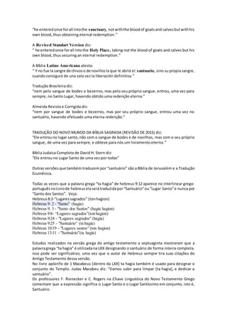 “he enteredonce forall intothe sanctuary, notwiththe bloodof goatsand calvesbutwithhis
own blood, thus obtaining eternal redemption.”
A Revised Standart Version diz:
“ he enteredonce forall intothe Holy Place, taking not the blood of goats and calves but his
own blood, thus securing an eternal redemption.”
A Bíblia Latino Americana atesta:
“ Y no fue la sangre de chivoso de novillosla que le abrió el santuario, sino su propia sangre,
cuando consiguió de una sola vez la liberación definitiva.”
Tradução Brasileira diz:
“nem pelo sangue de bodes e bezerros, mas pelo seu próprio sangue, entrou, uma vez para
sempre, no Santo Lugar, havendo obtido uma redenção eterna.”
Almeida Revista e Corrigida diz:
“nem por sangue de bodes e bezerros, mas por seu próprio sangue, entrou uma vez no
santuário, havendo efetuado uma eterna redenção.”
TRADUÇÃO DO NOVO MUNDO DA BÍBLIA SAGRADA (REVISÃO DE 2015) diz:
“Ele entrouno lugar santo, não com o sangue de bodes e de novilhos, mas com o seu próprio
sangue, de uma vez para sempre, e obteve para nós um livramento eterno.”
Bíblia Judaica Completa de David H. Stern diz:
“Ele entrou no Lugar Santo de uma vez por todas”
Outras versões que também traduzem por “santuário” são a Bíblia de Jerusalém e a Tradução
Ecumênica.
Todas as vezes que a palavra grega “ta hagia” de hebreus 9:12 aparece no interlinear grego-
português noLivrode hebreus elaserátraduzidapor“Santuário”ou“Lugar Santo”e nunca por
“Santo dos Santos”. Veja:
Hebreus8:2-“Lugaressagrados” (tonhagion)
Hebreus 9: 2 - "Santo” (hagia)
Hebreus 9: 3 - "Santo dos Santos" (hagia hagion)
Hebreus 9:8- “Lugares sagrados”(ton hagion)
Hebreus 9:24 - "Lugares sagrados" (hagia)
Hebreus 9:25 - "Santuário” (ta hagia)
Hebreus 10:19 - "Lugares santos" (ton hagion)
Hebreus 13:11 - "Santuário”(ta hagia)
Estudos realizados na versão grega do antigo testamento a septuaginta mostraram que a
palavragrega “ta hagia” é utilizadana LXX designando o santuário de forma inteira completa.
Isso pode ser significativo, uma vez que o autor de Hebreus sempre tira suas citações do
Antigo Testamento dessa versão.
No livro apócrifo de 1 Macabeus [dentro da LXX] ta hagia também é usado para designar o
conjunto do Templo. Judas Macabeu diz: "Vamos subir para limpar [ta hagia], e dedicar o
santuário”.
Os professores F. Rienecker e C. Rogers na Chave Linguística do Novo Testamento Grego
comentam que a expressão significa o Lugar Santo e o Lugar Santíssimo em conjunto, isto é,
Santuário.
 