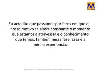 Eu acredito que passamos por fazes em que o
nosso motivo se altera consoante o momento
que estamos a atravessar e o conhecimento
que temos, também nessa fase. Essa é a
minha experiencia.
Artigo completo aqui: http://badasscontent.com/a-tua-fonte-de-motivacao
 