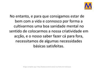 No entanto, e para que consigamos estar de
bem com a vida e connosco por forma a
cultivarmos uma boa sanidade mental no
sentido de colocarmos a nossa criatividade em
acção, e o nosso saber fazer cá para fora,
necessitamos de algumas necessidades
básicas satisfeitas.
Artigo completo aqui: http://badasscontent.com/a-tua-fonte-de-motivacao
 