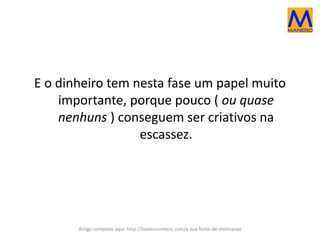 E o dinheiro tem nesta fase um papel muito
importante, porque pouco ( ou quase
nenhuns ) conseguem ser criativos na
escassez.
Artigo completo aqui: http://badasscontent.com/a-tua-fonte-de-motivacao
 