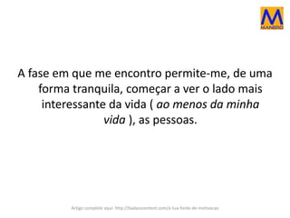 A fase em que me encontro permite-me, de uma
forma tranquila, começar a ver o lado mais
interessante da vida ( ao menos da minha
vida ), as pessoas.
Artigo completo aqui: http://badasscontent.com/a-tua-fonte-de-motivacao
 