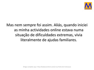 Mas nem sempre foi assim. Aliás, quando iniciei
as minha actividades online estava numa
situação de dificuldades extremas, vivia
literalmente de ajudas familiares.
Artigo completo aqui: http://badasscontent.com/a-tua-fonte-de-motivacao
 